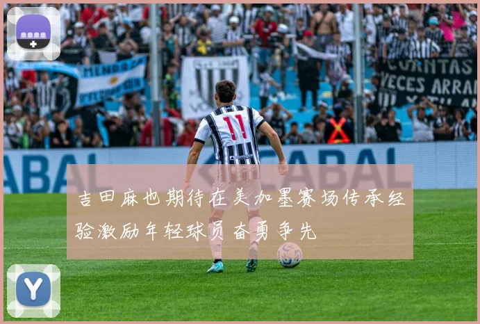 吉田麻也期待在美加墨赛场传承经验激励年轻球员奋勇争先