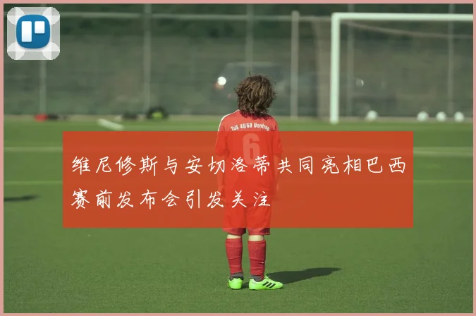 维尼修斯与安切洛蒂共同亮相巴西赛前发布会引发关注