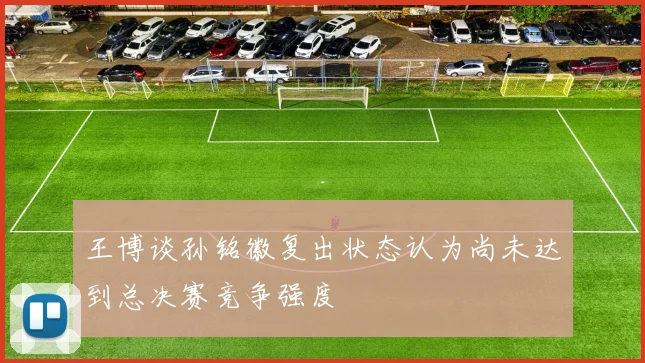 王博谈孙铭徽复出状态认为尚未达到总决赛竞争强度