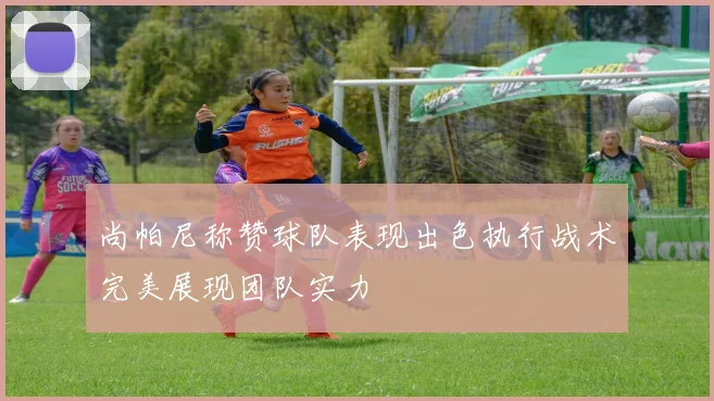 尚帕尼称赞球队表现出色执行战术完美展现团队实力