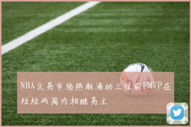 NBA交易市场热潮涌动三位前FMVP在短短两周内相继易主