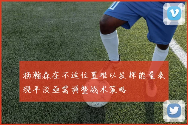 杨瀚森在不适位置难以发挥能量表现平淡亟需调整战术策略