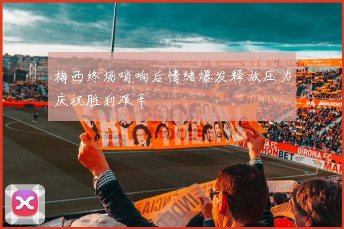 梅西终场哨响后情绪爆发释放压力庆祝胜利艰辛