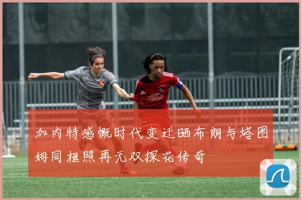 加内特感慨时代变迁晒布朗与塔图姆同框照再无双探花传奇