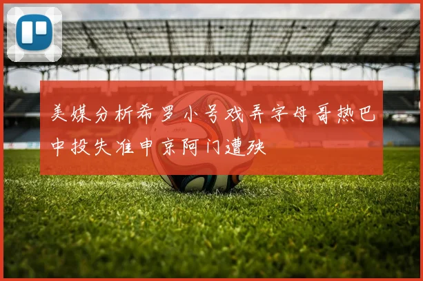 美媒分析希罗小号戏弄字母哥热巴中投失准申京阿门遭殃